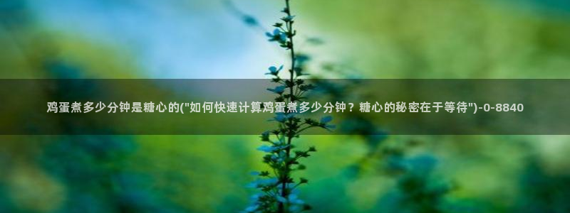 糖心小：鸡蛋煮多少分钟是糖心的(\